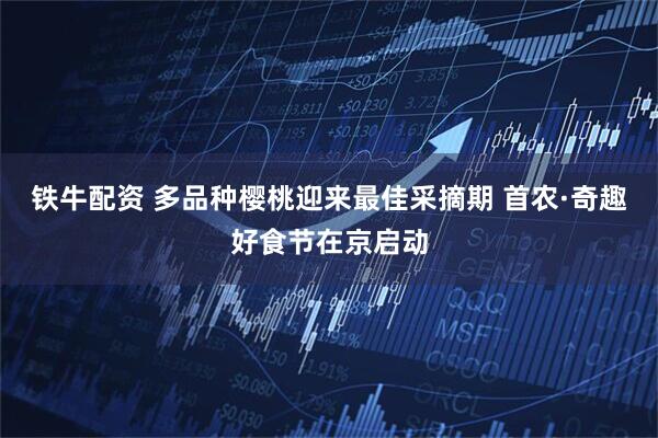 铁牛配资 多品种樱桃迎来最佳采摘期 首农·奇趣好食节在京启动
