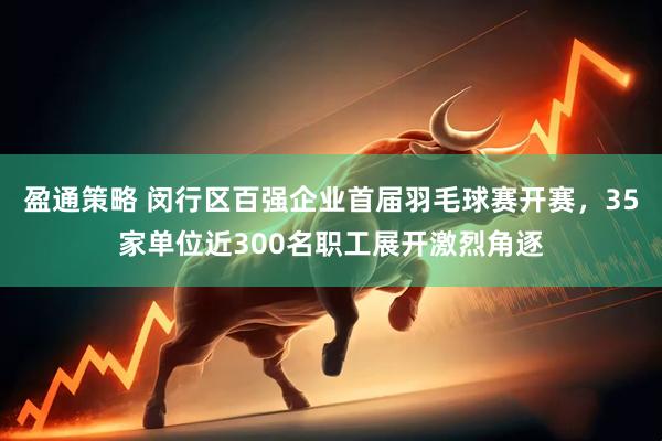 盈通策略 闵行区百强企业首届羽毛球赛开赛，35家单位近300名职工展开激烈角逐