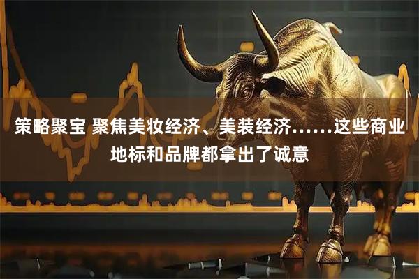 策略聚宝 聚焦美妆经济、美装经济……这些商业地标和品牌都拿出了诚意