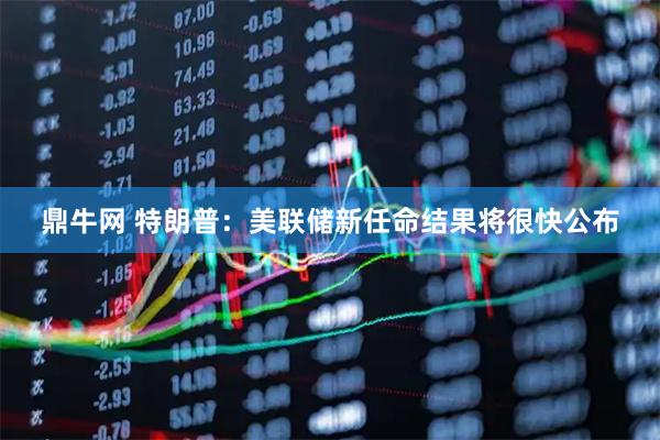 鼎牛网 特朗普：美联储新任命结果将很快公布