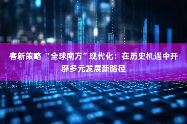 客新策略 “全球南方”现代化：在历史机遇中开辟多元发展新路径