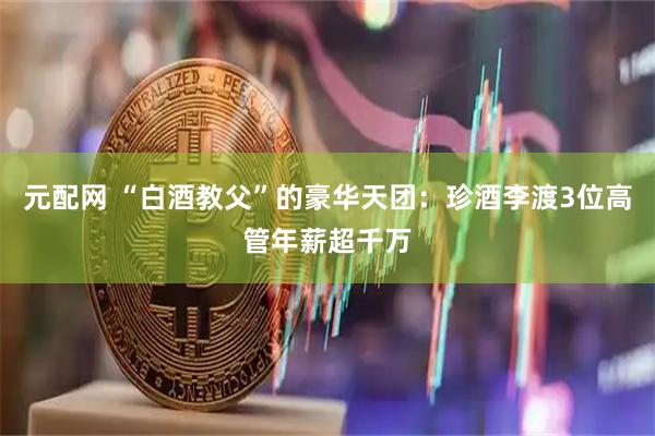 元配网 “白酒教父”的豪华天团：珍酒李渡3位高管年薪超千万