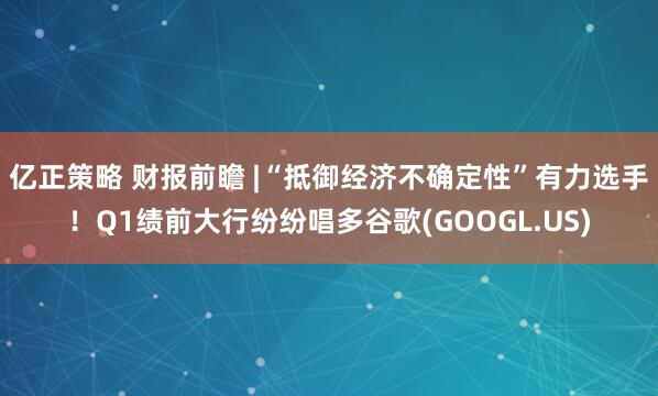 亿正策略 财报前瞻 |“抵御经济不确定性”有力选手！Q1绩前大行纷纷唱多谷歌(GOOGL.US)