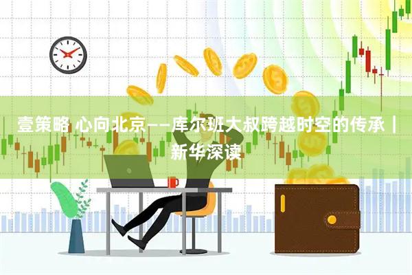 壹策略 心向北京——库尔班大叔跨越时空的传承｜新华深读