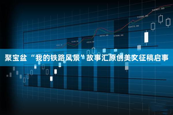 聚宝盆 “我的铁路风景”故事汇原创美文征稿启事