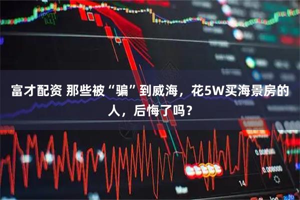 富才配资 那些被“骗”到威海，花5W买海景房的人，后悔了吗？