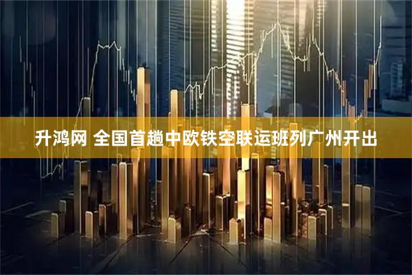 升鸿网 全国首趟中欧铁空联运班列广州开出