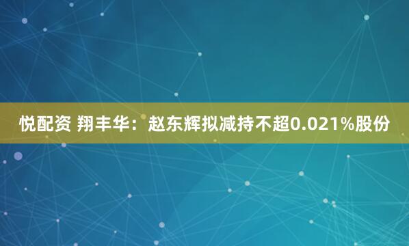 悦配资 翔丰华：赵东辉拟减持不超0.021%股份