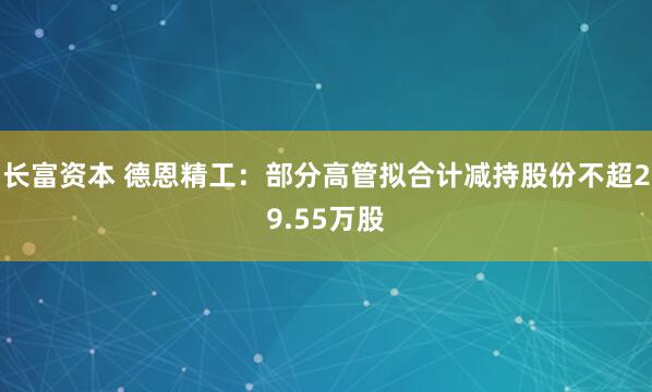 长富资本 德恩精工：部分高管拟合计减持股份不超29.55万股