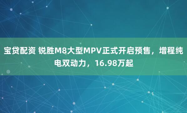 宝贷配资 锐胜M8大型MPV正式开启预售，增程纯电双动力，16.98万起