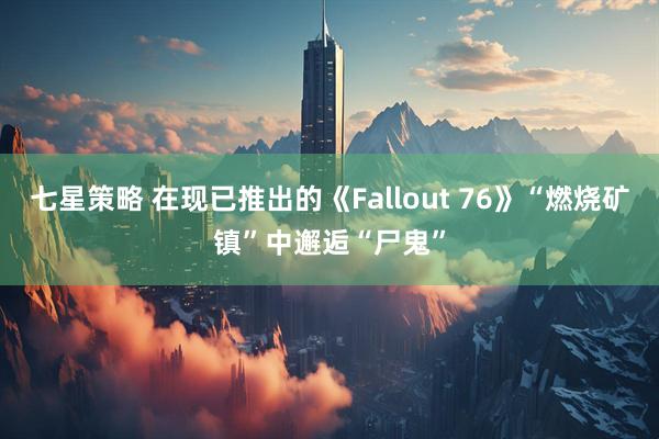 七星策略 在现已推出的《Fallout 76》“燃烧矿镇”中邂逅“尸鬼”