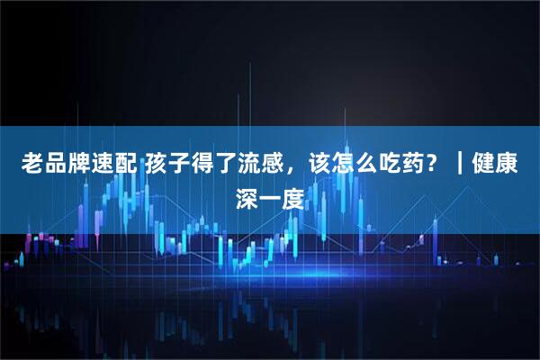 老品牌速配 孩子得了流感，该怎么吃药？｜健康深一度