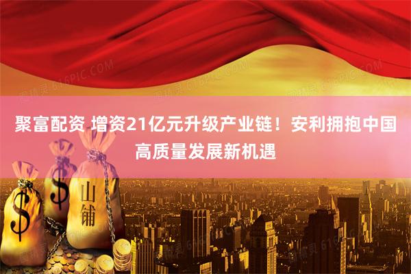 聚富配资 增资21亿元升级产业链！安利拥抱中国高质量发展新机遇