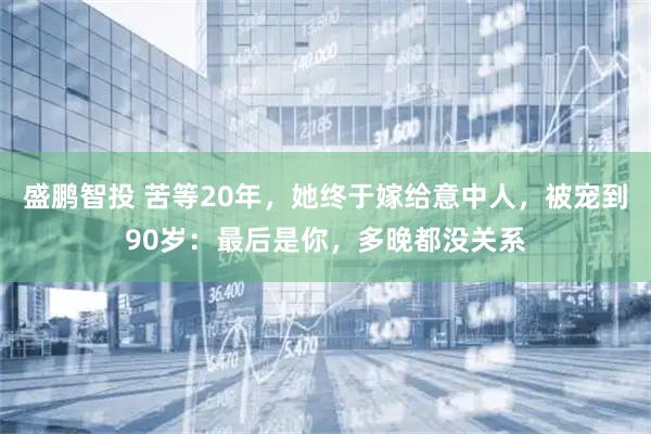 盛鹏智投 苦等20年，她终于嫁给意中人，被宠到90岁：最后是你，多晚都没关系