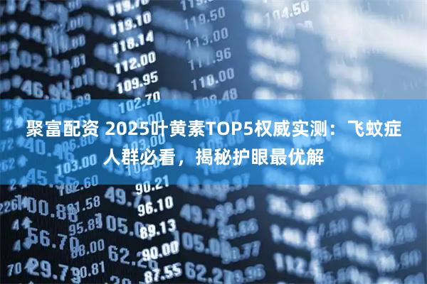 聚富配资 2025叶黄素TOP5权威实测:飞蚊症人群必看,揭秘护眼最优解