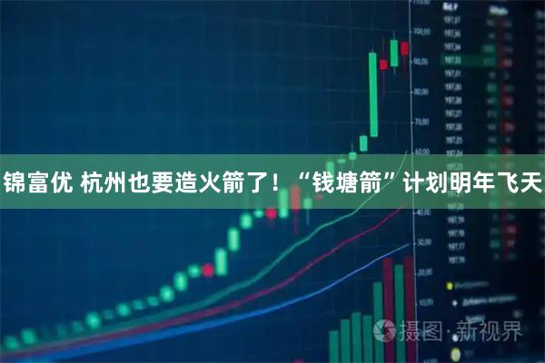 锦富优 杭州也要造火箭了!“钱塘箭”计划明年飞天