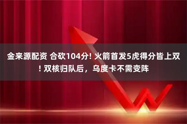 金来源配资 合砍104分! 火箭首发5虎得分皆上双! 双核归队后,乌度卡不需变阵