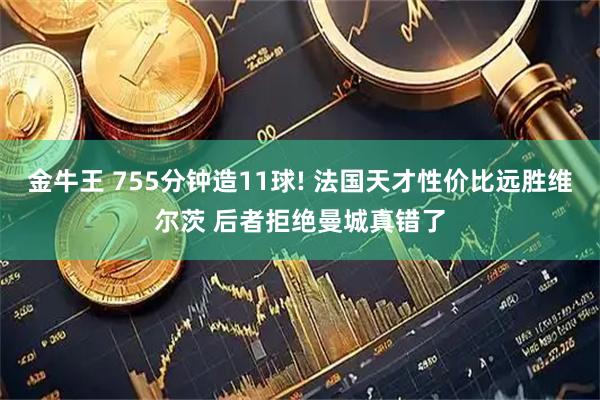 金牛王 755分钟造11球! 法国天才性价比远胜维尔茨 后者拒绝曼城真错了