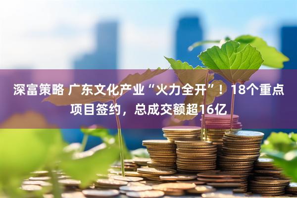 深富策略 广东文化产业“火力全开”！18个重点项目签约，总成交额超16亿