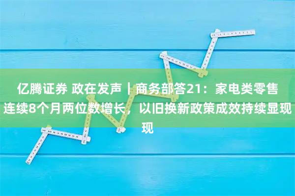 亿腾证券 政在发声|商务部答21:家电类零售连续8个月两位数增长,以旧换新政策成效持续显现