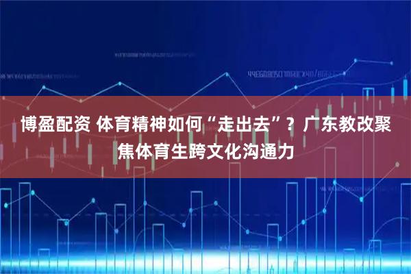 博盈配资 体育精神如何“走出去”?广东教改聚焦体育生跨文化沟通力