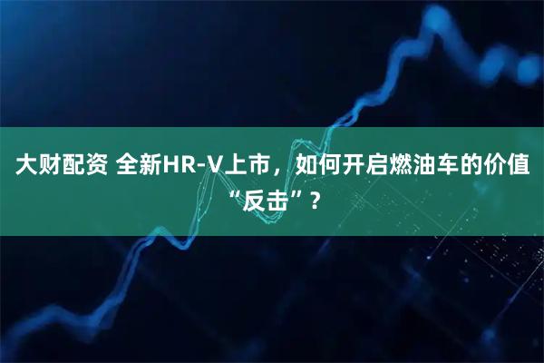 大财配资 全新HR-V上市，如何开启燃油车的价值“反击”？