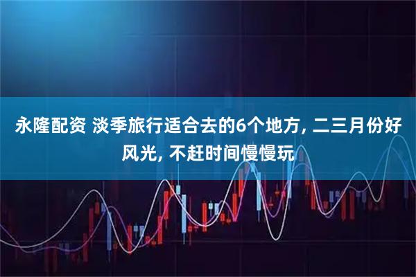 永隆配资 淡季旅行适合去的6个地方, 二三月份好风光, 不赶时间慢慢玩