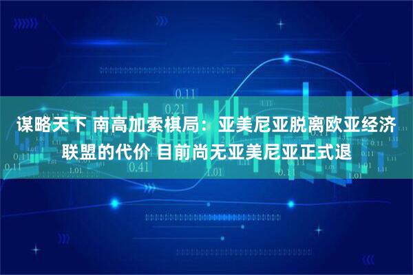 谋略天下 南高加索棋局：亚美尼亚脱离欧亚经济联盟的代价 目前尚无亚美尼亚正式退