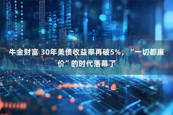 牛金财富 30年美债收益率再破5%，“一切都廉价”的时代落幕了