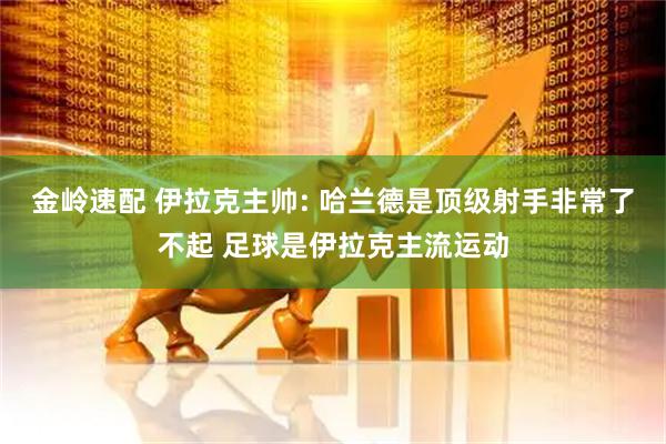 金岭速配 伊拉克主帅: 哈兰德是顶级射手非常了不起 足球是伊拉克主流运动