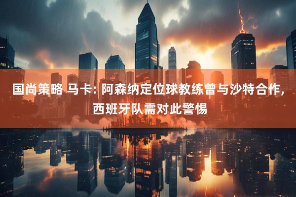 国尚策略 马卡: 阿森纳定位球教练曾与沙特合作, 西班牙队需对此警惕