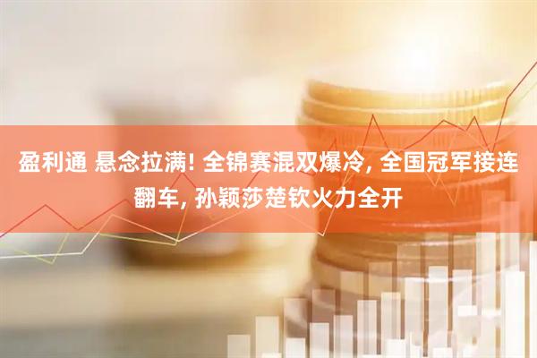 盈利通 悬念拉满! 全锦赛混双爆冷, 全国冠军接连翻车, 孙颖莎楚钦火力全开