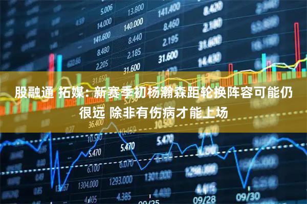股融通 拓媒: 新赛季初杨瀚森距轮换阵容可能仍很远 除非有伤病才能上场