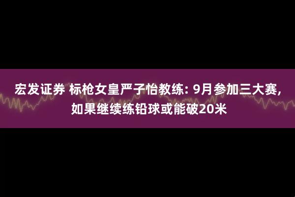 宏发证券 标枪女皇严子怡教练: 9月参加三大赛, 如果继续练铅球或能破20米