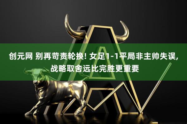 创元网 别再苛责轮换! 女足1-1平局非主帅失误, 战略取舍远比完胜更重要