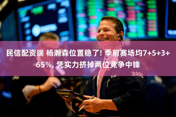 民信配资端 杨瀚森位置稳了! 季前赛场均7+5+3+65%, 凭实力挤掉两位竞争中锋